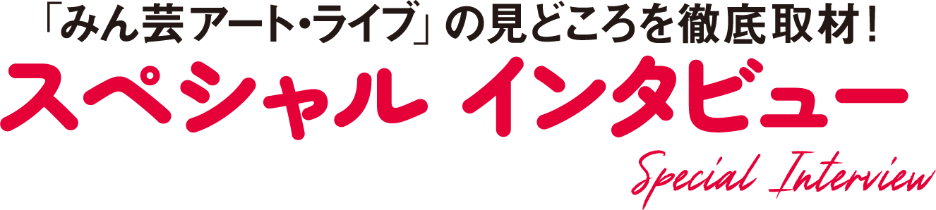 「みん芸アート・ライブ」の見どころを徹底取材！ スペシャル インタビュー Special Interview